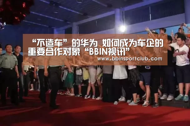 “不造车”的华为 如何成为车企的重要合作对象“BBIN视讯”(图3) BBIN真人