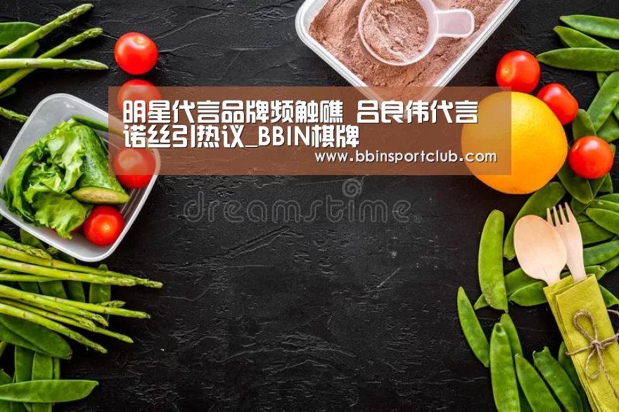 明星代言品牌频触礁 吕良伟代言诺丝引热议_BBIN棋牌(图2) BBIN棋牌